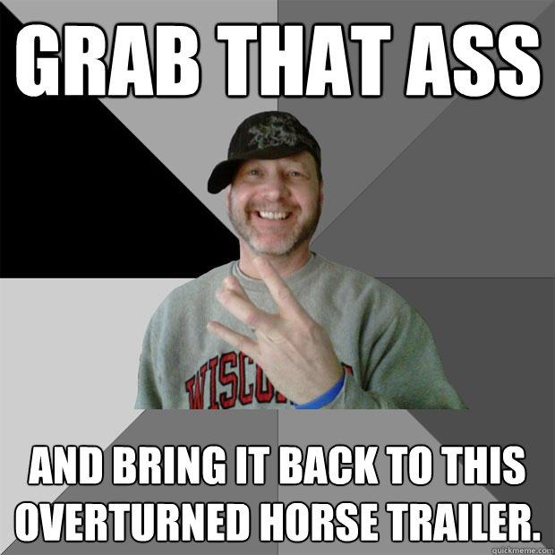 Grab that ass and bring it back to this overturned horse trailer. - Grab that ass and bring it back to this overturned horse trailer.  Hood Dad