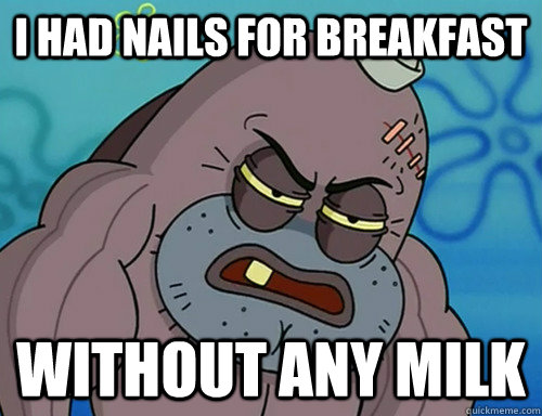 I had nails for breakfast without any milk  