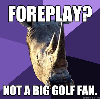 Foreplay? not a big golf fan.  Sexually Oblivious Rhino