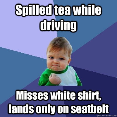 Spilled tea while driving Misses white shirt, lands only on seatbelt  Success Kid