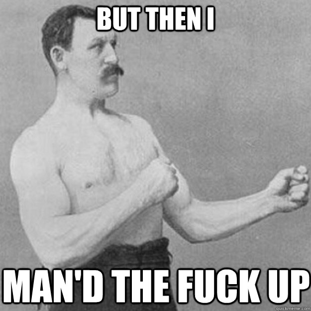 But then I Man'd the fuck up  overly manly man