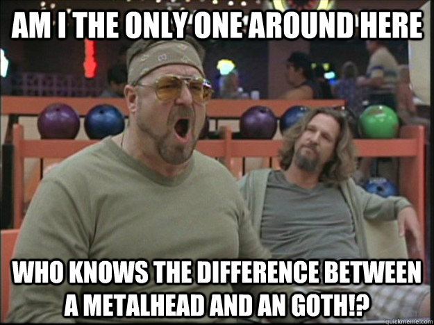 am i the only one around here who knows the difference between a metalhead and an goth!?  