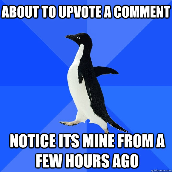 About to upvote a comment Notice its mine from a few hours ago  Socially Awkward Penguin