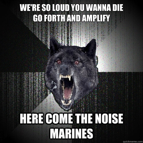 We're so loud you wanna die
Go forth and amplify
 Here come the Noise Marines - We're so loud you wanna die
Go forth and amplify
 Here come the Noise Marines  Insanity Wolf