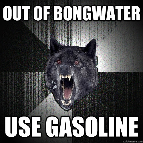 Out of bongwater use gasoline  Insanity Wolf