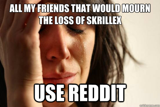 All my friends that would mourn the loss of Skrillex Use reddit  First World Problems