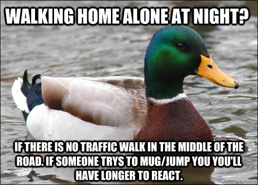 walking home alone at night? If there is no traffic walk in the middle of the road. If someone trys to mug/jump you you'll have longer to react.  Actual Advice Mallard