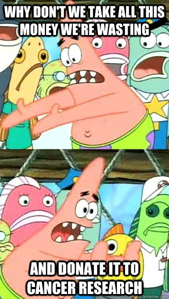 WHY DON'T WE TAKE ALL THIS MONEY WE'RE WASTING AND DONATE IT TO CANCER RESEARCH  Push it somewhere else Patrick