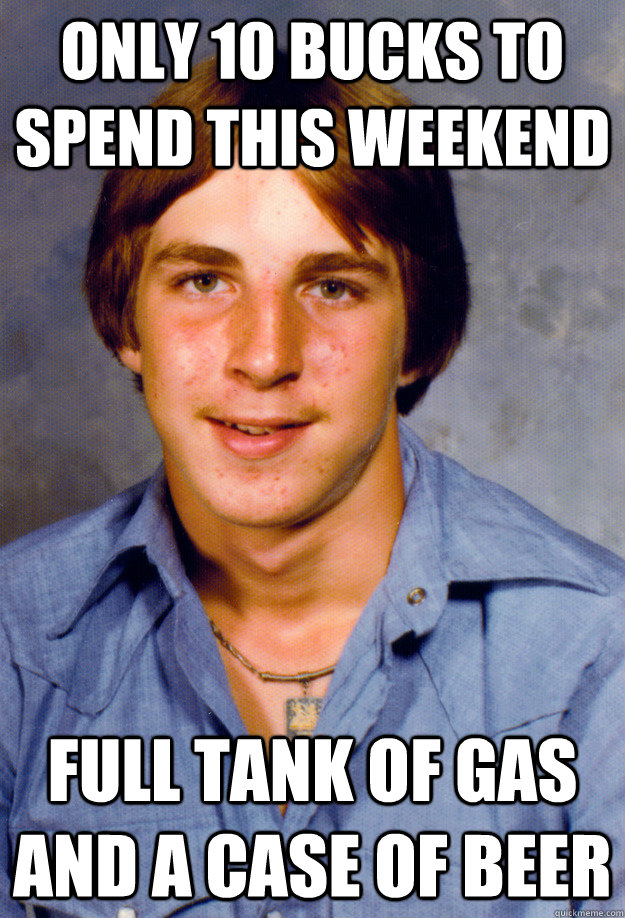 only 10 bucks to spend this weekend full tank of gas and a case of beer  Old Economy Steven