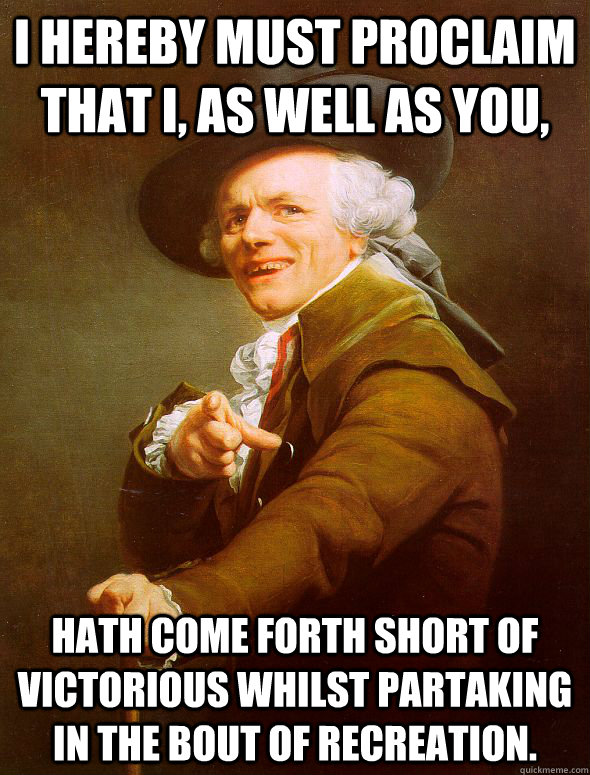 I hereby must proclaim that i, as well as you, hath come forth short of victorious whilst partaking in the bout of recreation.  Joseph Ducreux