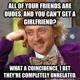 All of your friends are dudes, and you can't get a girlfriend? What a coincidence. I bet they're completely unrelated.  Condescending Wonka