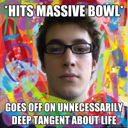 *hits massive bowl* goes off on unnecessarily deep tangent about life  gordo