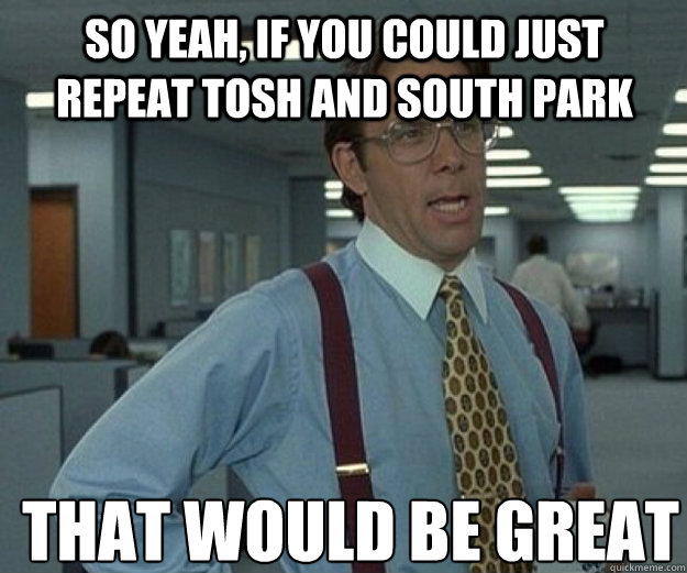 So yeah, if you could JUST repeat tosh and south park THAT WOULD BE GREAT  that would be great