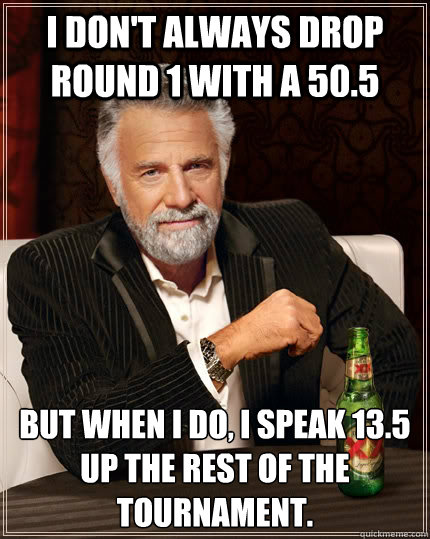 I don't always drop round 1 with a 50.5 But when I do, I speak 13.5 up the rest of the tournament.  The Most Interesting Man In The World