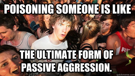 Poisoning someone is like  The ultimate form of passive aggression.    Sudden Clarity Clarence