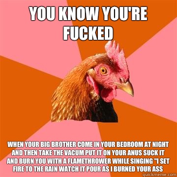 You know you're fucked When your big brother come in your bedroom at night and then take the vacum put it on your anus suck it and burn you with a flamethrower while singing 