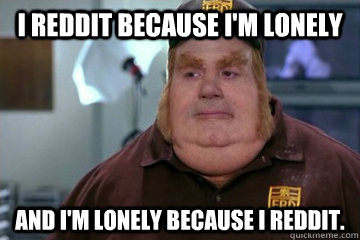 I Reddit because I'm Lonely  And I'm Lonely because I Reddit.  Fat Bastard awkward moment