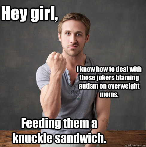 Hey girl, I know how to deal with those jokers blaming autism on overweight moms. Feeding them a knuckle sandwich.  neuroscientist ryan gosling