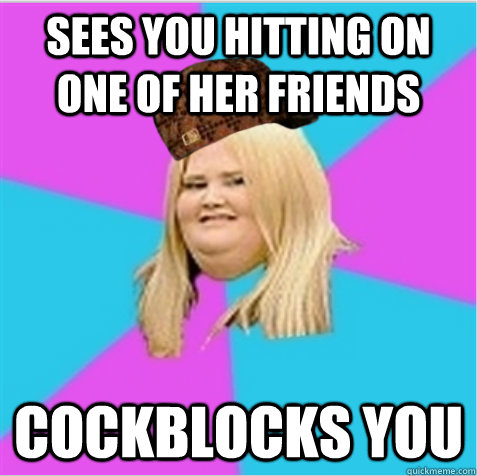 Sees you hitting on one of her friends cockblocks you  scumbag fat girl