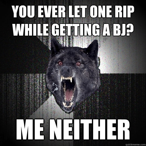 you ever let one rip while getting a bj? Me neither  Insanity Wolf