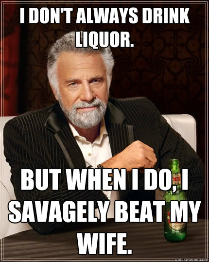 I don't always drink liquor. But when I do, i savagely beat my wife.  The Most Interesting Man In The World