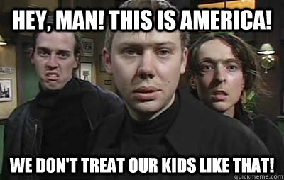 Hey, man! This is America! We don't treat our kids like that! - Hey, man! This is America! We don't treat our kids like that!  The Threateners