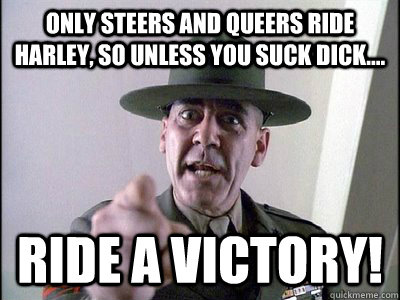 Only steers and queers ride Harley, so unless you suck dick.... Ride a victory!  R LEE ERMEY