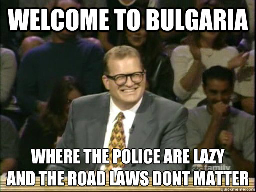 Welcome to bulgaria where the police are lazy
and the road laws dont matter  Drew Carey Whose Line