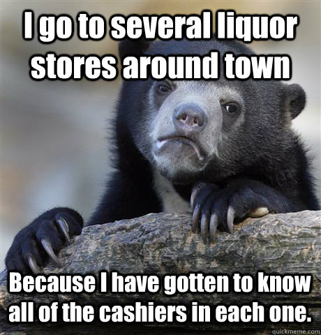 I go to several liquor stores around town Because I have gotten to know all of the cashiers in each one. - I go to several liquor stores around town Because I have gotten to know all of the cashiers in each one.  Confession Bear