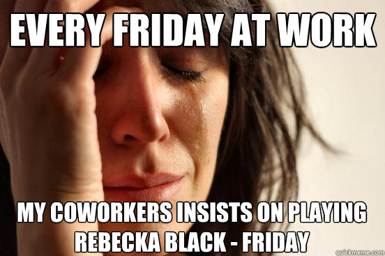 Every friday at work My coworkers insists on playing Rebecka Black - Friday  First World Problems