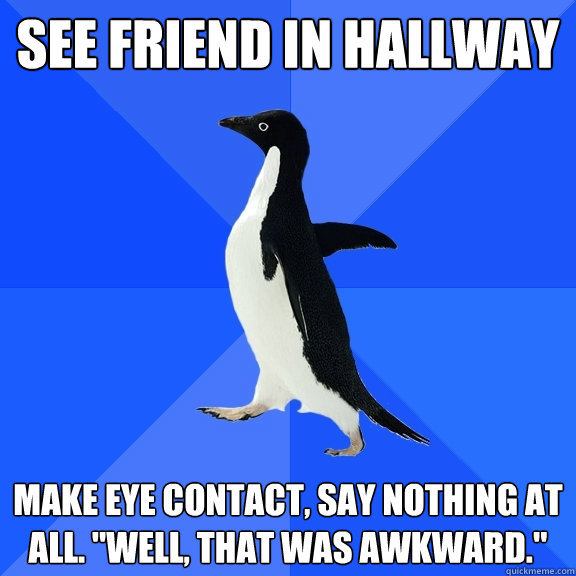 see friend in hallway make eye contact, say nothing at all. 