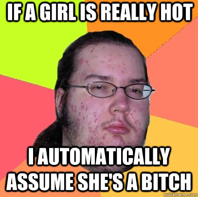 If a girl is really hot  i automatically assume she's a bitch  Butthurt Dweller