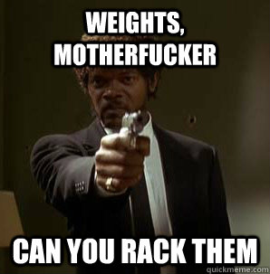 WEIGHTS, MOTHERFUCKER CAN YOU RACK THEM  