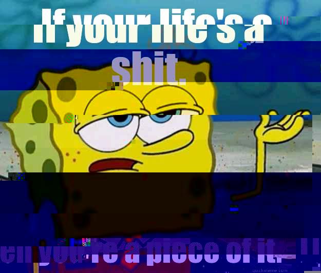IF YOUR LIFE'S A SHIT.  THEN YOU'RE A PIECE OF IT. Tough Spongebob