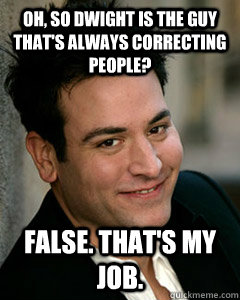 Oh, so Dwight is the guy that's always correcting people? False. that's my job.  Ted Mosby