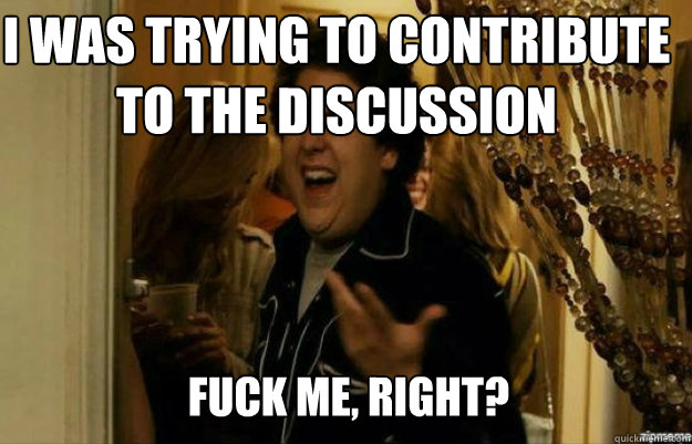 I was trying to contribute to the discussion FUCK ME, RIGHT?  fuck me right