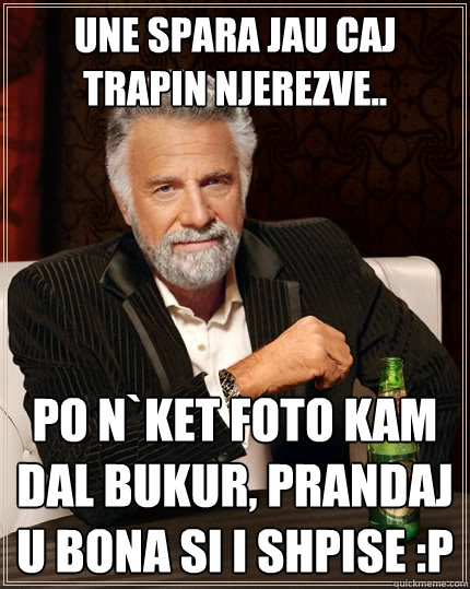 Une spara jau caj trapin njerezve.. po n`ket foto kam dal bukur, prandaj u bona si i shpise :P  The Most Interesting Man In The World