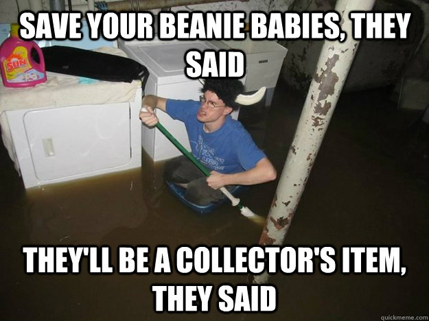 save your beanie babies, they said they'll be a collector's item, they said  Do the laundry they said