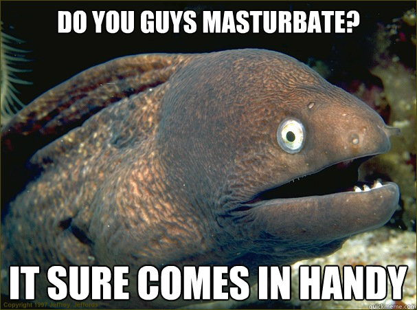 Do you guys masturbate? it sure comes in handy  Bad Joke Eel