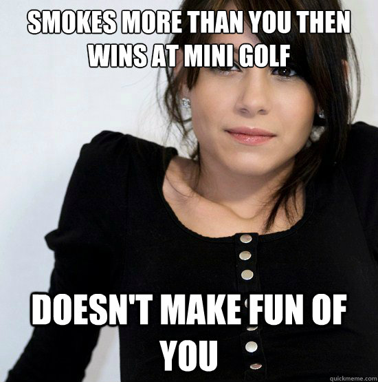 smokes more than you then wins at mini golf doesn't make fun of you  Good Girl Gabby