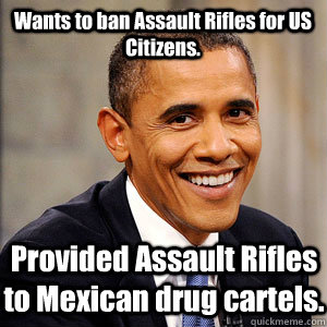 Wants to ban Assault Rifles for US Citizens. Provided Assault Rifles to Mexican drug cartels.  Barack Obama