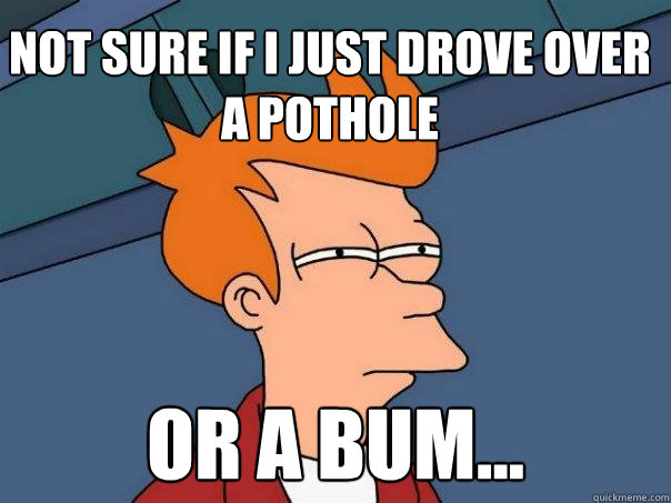 Not sure if I just drove over a pothole or a bum...  Futurama Fry