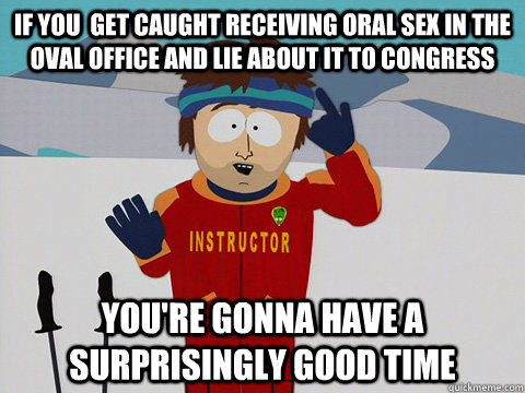 If you  get caught receiving oral sex in the oval office and lie about it to congress you're gonna have a surprisingly good time  Youre gonna have a bad time