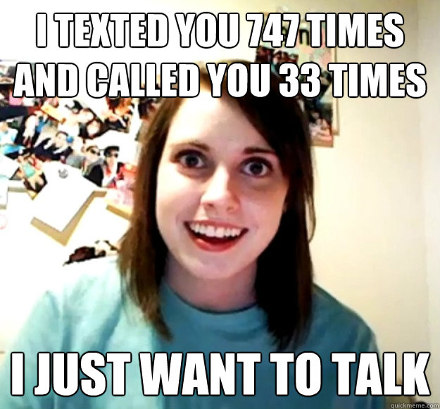 I texted you 747 times and called you 33 times I just want to talk  Overly Attached Girlfriend