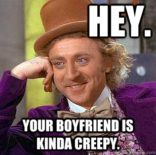Hey. your boyfriend is kinda creepy.  Condescending Wonka