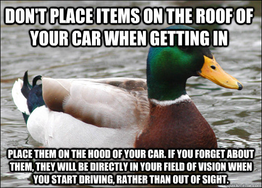 Don't place items on the roof of your car when getting in Place them on the hood of your car. If you forget about them, they will be directly in your field of vision when you start driving, rather than out of sight.  Actual Advice Mallard