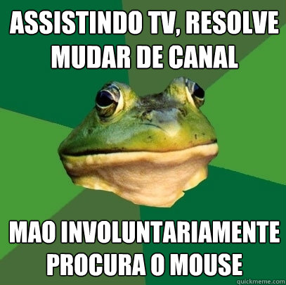 aSSISTINDO TV, RESOLVE
MUDAR DE CANAL MAO involuntariamente
PROCURA O MOUSE  Foul Bachelor Frog