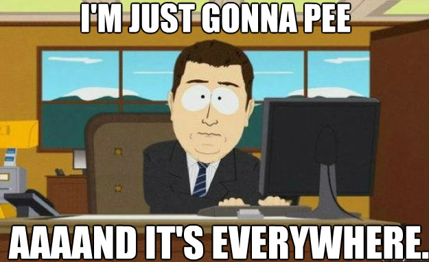 I'm just gonna pee AAAAND IT'S everywhere.  aaaand its gone