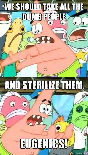 We should take all the Dumb People And sterilize them. Eugenics!  Push it somewhere else Patrick