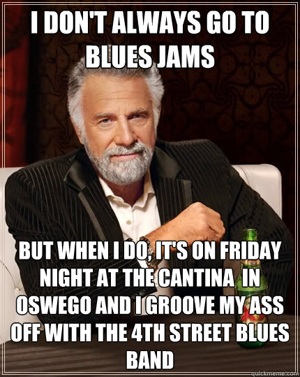 I don't always go to blues Jams but when I do, it's on friday night at the Cantina  in Oswego and I groove my ass off with the 4th street blues band  The Most Interesting Man In The World